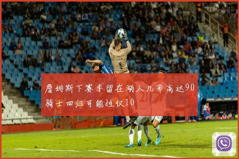 詹姆斯下赛季留在湖人几率高达90骑士回归可能性仅10