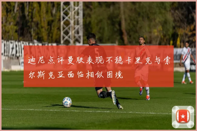 迪尼点评曼联表现不稳卡里克与索尔斯克亚面临相似困境