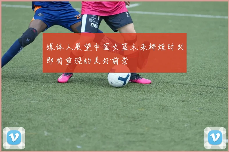 媒体人展望中国女篮未来辉煌时刻即将重现的美好前景