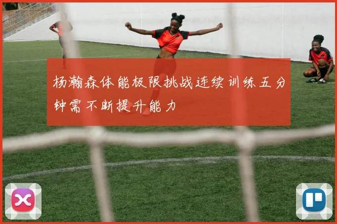杨瀚森体能极限挑战连续训练五分钟需不断提升能力