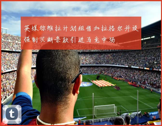 英媒称维拉计划租借加拉格尔并设强制买断条款引进马竞中场