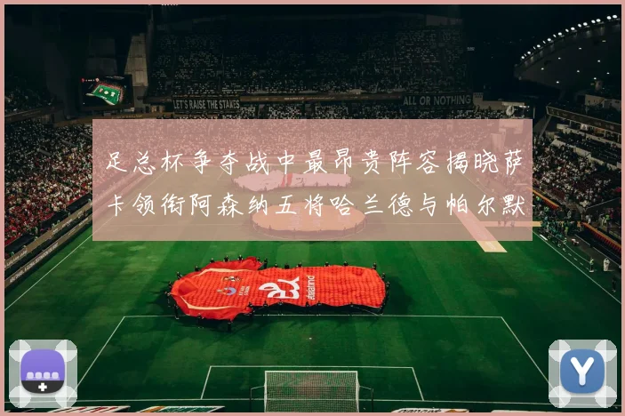 足总杯争夺战中最昂贵阵容揭晓萨卡领衔阿森纳五将哈兰德与帕尔默同在列