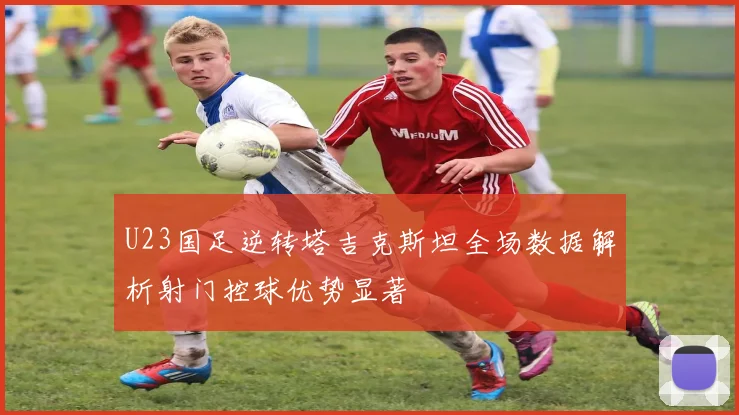 U23国足逆转塔吉克斯坦全场数据解析射门控球优势显著