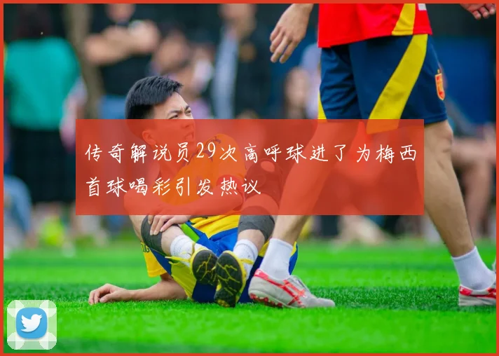 传奇解说员29次高呼球进了为梅西首球喝彩引发热议