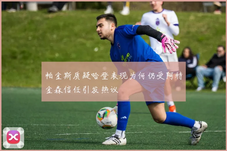 帕金斯质疑哈登表现为何仍受阿特金森信任引发热议