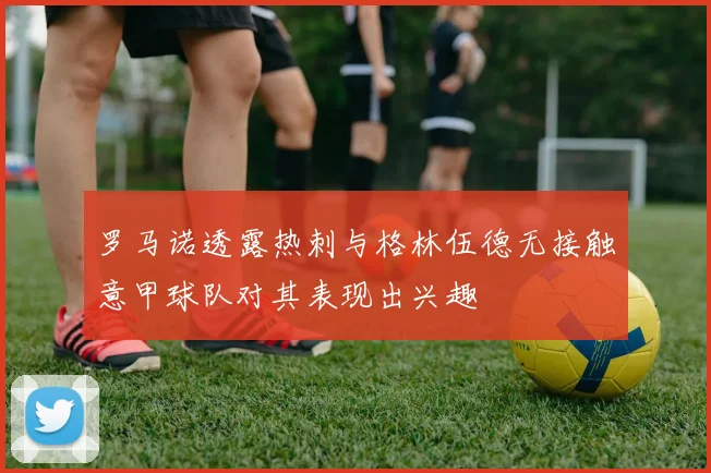 罗马诺透露热刺与格林伍德无接触意甲球队对其表现出兴趣