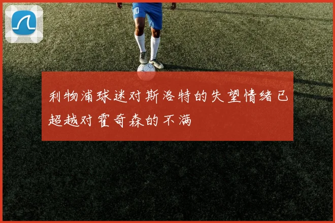 利物浦球迷对斯洛特的失望情绪已超越对霍奇森的不满