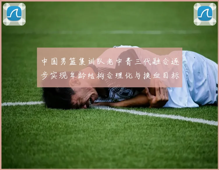 中国男篮集训队老中青三代融合逐步实现年龄结构合理化与换血目标