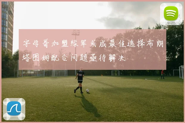字母哥加盟绿军或成最佳选择布朗塔图姆配合问题亟待解决