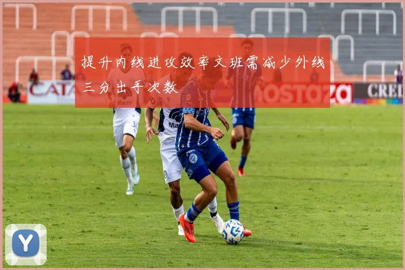 提升内线进攻效率文班需减少外线三分出手次数