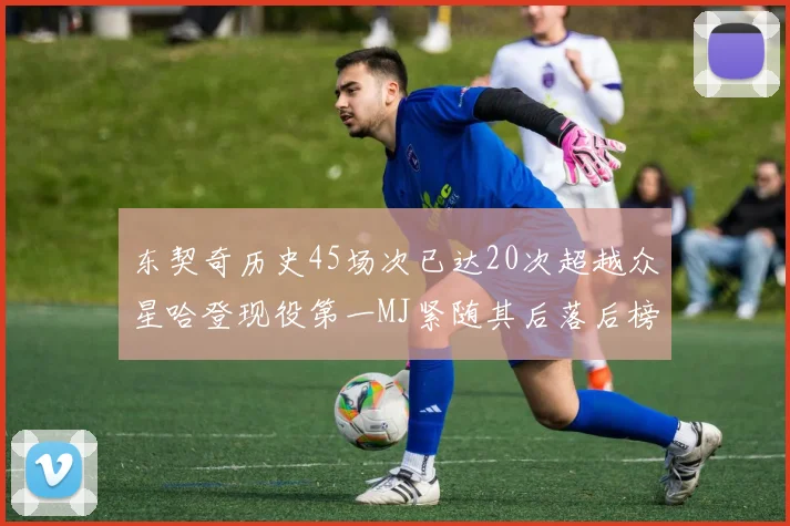 东契奇历史45场次已达20次超越众星哈登现役第一MJ紧随其后落后榜首100场