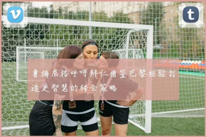鲁梅尼格呼吁拜仁借鉴巴黎经验打造更智慧的转会策略
