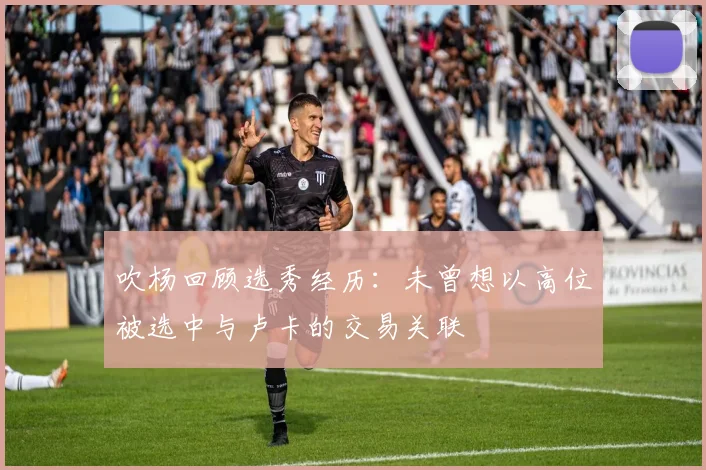 吹杨回顾选秀经历：未曾想以高位被选中与卢卡的交易关联