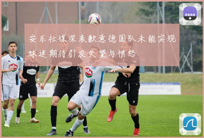 安东社媒深表歉意德国队未能实现球迷期待引发失望与愤怒