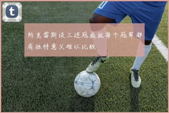 约克雷斯谈三连冠成就每个冠军都有独特意义难以比较