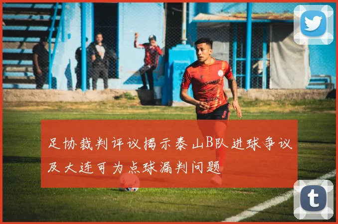 足协裁判评议揭示泰山B队进球争议及大连可为点球漏判问题