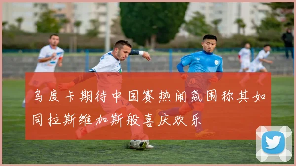 乌度卡期待中国赛热闹氛围称其如同拉斯维加斯般喜庆欢乐