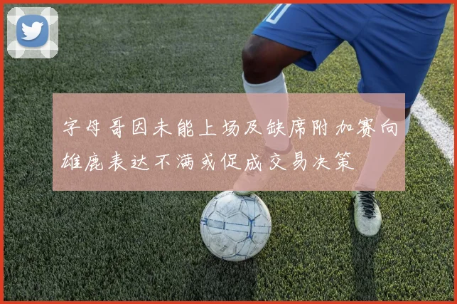 字母哥因未能上场及缺席附加赛向雄鹿表达不满或促成交易决策
