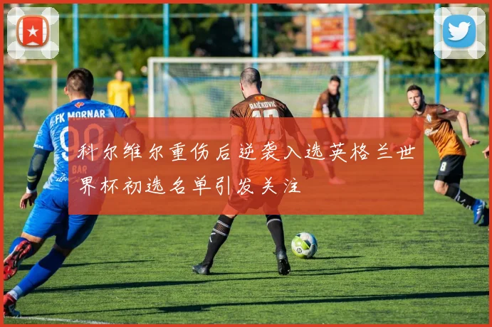 科尔维尔重伤后逆袭入选英格兰世界杯初选名单引发关注