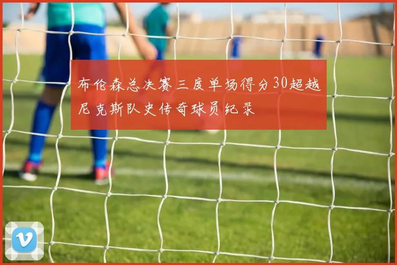 布伦森总决赛三度单场得分30超越尼克斯队史传奇球员纪录