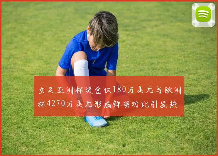 女足亚洲杯奖金仅180万美元与欧洲杯4270万美元形成鲜明对比引发热议