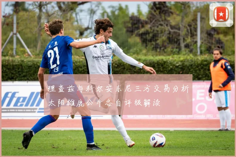 理查兹与科尔安东尼三方交易分析太阳雄鹿公牛各自评级解读