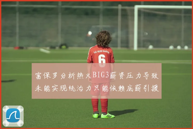 富保罗分析热火BIG3薪资压力导致未能实现统治力只能依赖底薪引援