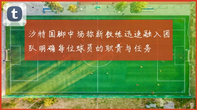 沙特国脚中场称新教练迅速融入团队明确每位球员的职责与任务