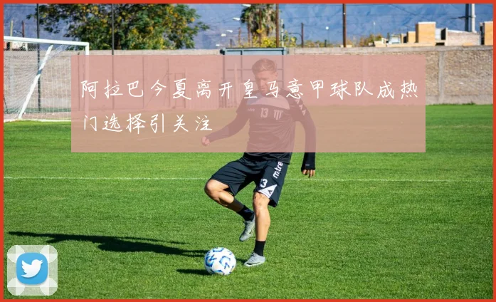 阿拉巴今夏离开皇马意甲球队成热门选择引关注
